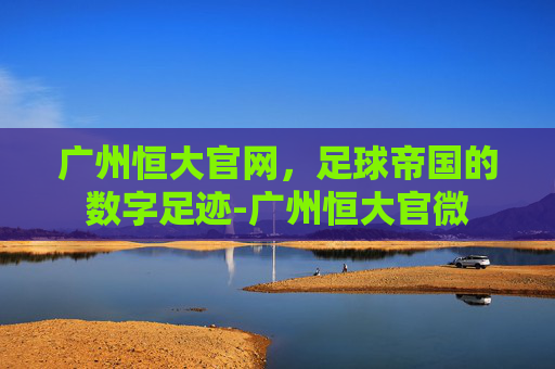 广州恒大官网，足球帝国的数字足迹-广州恒大官微