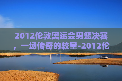 2012伦敦奥运会男篮决赛，一场传奇的较量-2012伦敦奥运会男篮决赛回放
