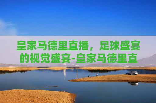 皇家马德里直播，足球盛宴的视觉盛宴-皇家马德里直播在线观看