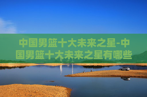中国男篮十大未来之星-中国男篮十大未来之星有哪些