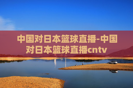 中国对日本篮球直播-中国对日本篮球直播cntv