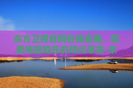 东方卫视官网在线直播，探索电视娱乐的现代革命-东方卫视官网在线直播瞄准