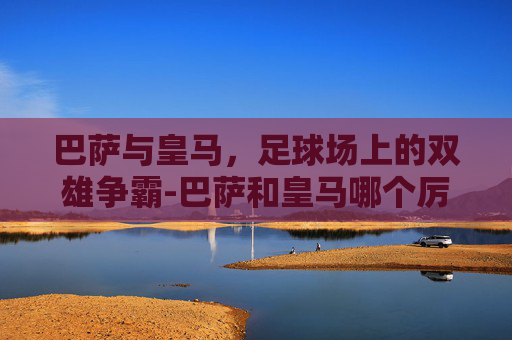 巴萨与皇马，足球场上的双雄争霸-巴萨和皇马哪个厉害一点