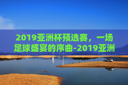 2019亚洲杯预选赛，一场足球盛宴的序曲-2019亚洲杯预选赛五人制阵容