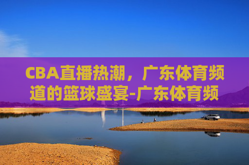 CBA直播热潮，广东体育频道的篮球盛宴-广东体育频道直播cba直播时间