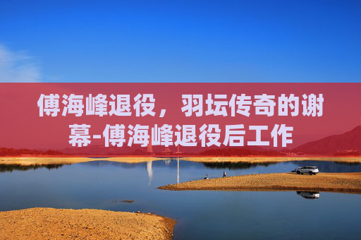 傅海峰退役，羽坛传奇的谢幕-傅海峰退役后工作