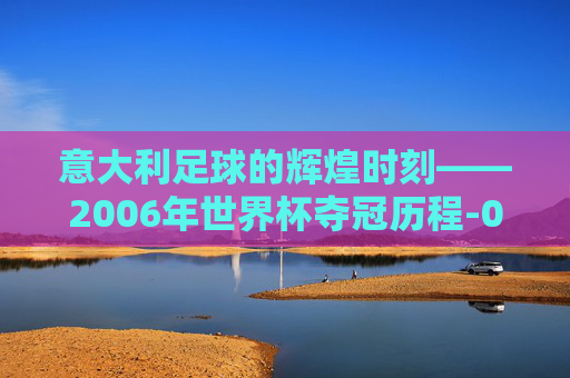 意大利足球的辉煌时刻——2006年世界杯夺冠历程-06年世界杯意大利冠军