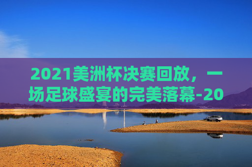 2021美洲杯决赛回放，一场足球盛宴的完美落幕-2021美洲杯决赛回放完整版