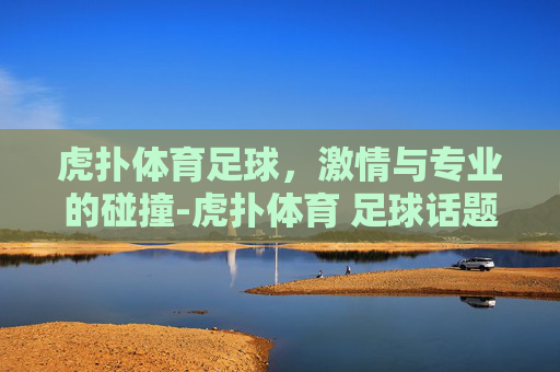 虎扑体育足球，激情与专业的碰撞-虎扑体育 足球话题区