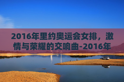 2016年里约奥运会女排，激情与荣耀的交响曲-2016年里约奥运会女排冠军