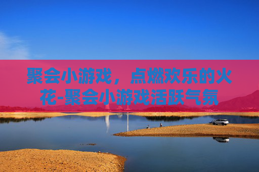 聚会小游戏，点燃欢乐的火花-聚会小游戏活跃气氛