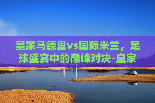 皇家马德里vs国际米兰，足球盛宴中的巅峰对决-皇家马德里vs国际米兰比分预测