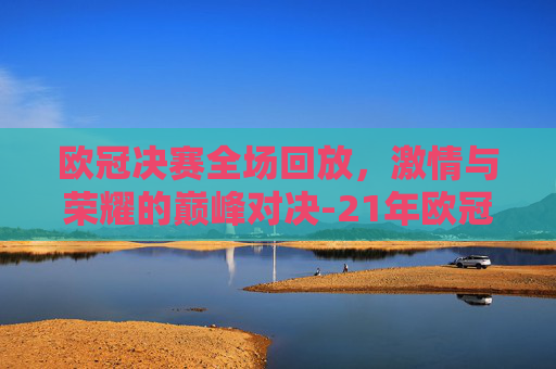 欧冠决赛全场回放，激情与荣耀的巅峰对决-21年欧冠决赛全场回放