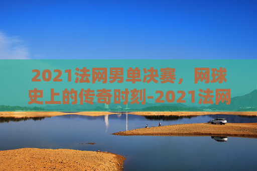 2021法网男单决赛，网球史上的传奇时刻-2021法网男单决赛全程视频回放