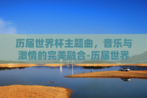 历届世界杯主题曲，音乐与激情的完美融合-历届世界杯主题曲排行榜前十名
