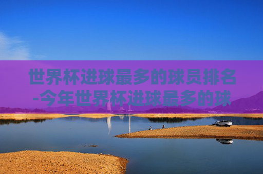 世界杯进球最多的球员排名-今年世界杯进球最多的球员排名