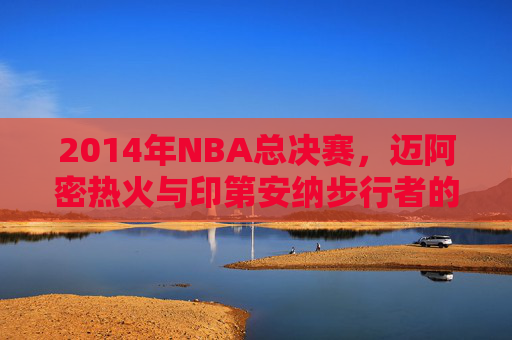2014年NBA总决赛，迈阿密热火与印第安纳步行者的经典对决-2014热火vs步行者数据