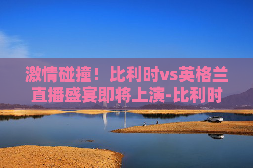 激情碰撞！比利时vs英格兰直播盛宴即将上演-比利时vs英格兰直播回放