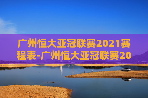 广州恒大亚冠联赛2021赛程表-广州恒大亚冠联赛2020赛程表