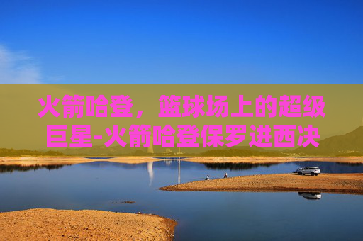 火箭哈登，篮球场上的超级巨星-火箭哈登保罗进西决是哪一年