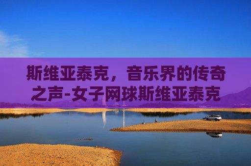 斯维亚泰克，音乐界的传奇之声-女子网球斯维亚泰克