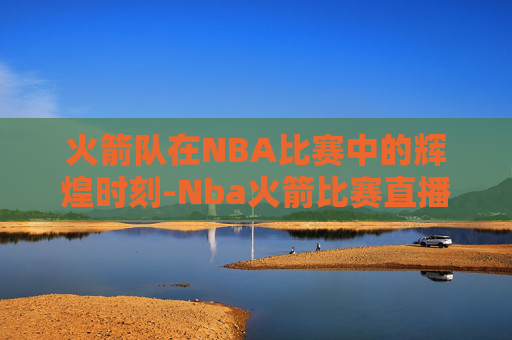 火箭队在NBA比赛中的辉煌时刻-Nba火箭比赛直播