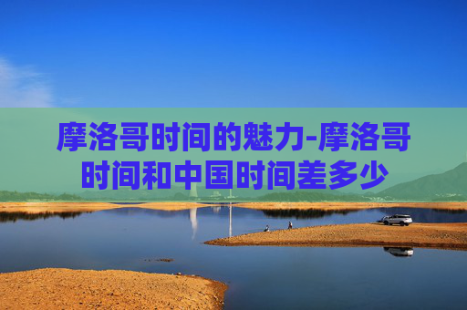 摩洛哥时间的魅力-摩洛哥时间和中国时间差多少