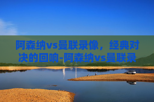 阿森纳vs曼联录像，经典对决的回响-阿森纳vs曼联录播2020