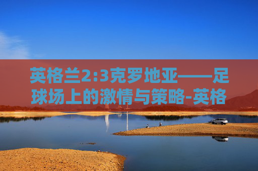 英格兰2:3克罗地亚——足球场上的激情与策略-英格兰1-0克罗地亚集锦