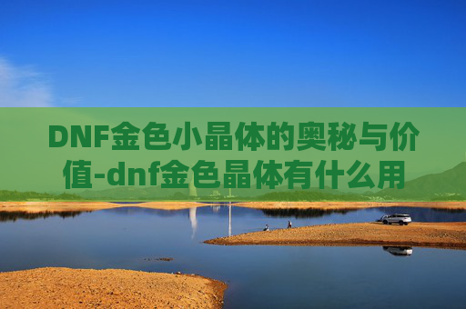 DNF金色小晶体的奥秘与价值-dnf金色晶体有什么用