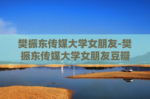 樊振东传媒大学女朋友-樊振东传媒大学女朋友豆瓣
