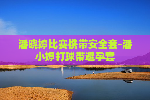 潘晓婷比赛携带安全套-潘小婷打球带避孕套