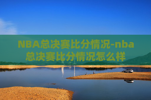 NBA总决赛比分情况-nba总决赛比分情况怎么样
