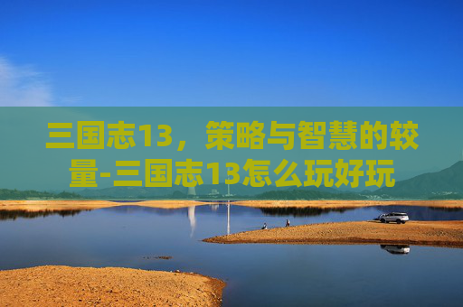 三国志13，策略与智慧的较量-三国志13怎么玩好玩