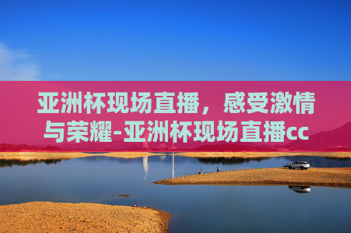 亚洲杯现场直播，感受激情与荣耀-亚洲杯现场直播cctv-5