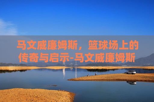 马文威廉姆斯，篮球场上的传奇与启示-马文威廉姆斯什么水平