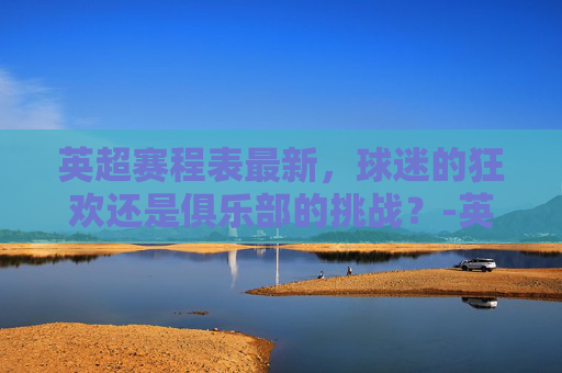 英超赛程表最新，球迷的狂欢还是俱乐部的挑战？-英超赛程表最新排名