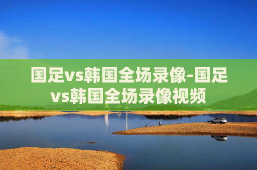 国足vs韩国全场录像-国足vs韩国全场录像视频