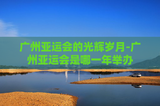 广州亚运会的光辉岁月-广州亚运会是哪一年举办