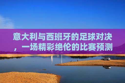 意大利与西班牙的足球对决，一场精彩绝伦的比赛预测-意大利西班牙最终比分