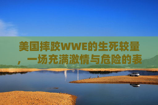 美国摔跤WWE的生死较量，一场充满激情与危险的表演-美国摔跤wwe死过人吗视频