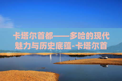 卡塔尔首都——多哈的现代魅力与历史底蕴-卡塔尔首都多哈