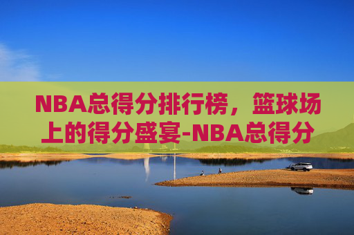 NBA总得分排行榜，篮球场上的得分盛宴-NBA总得分排行榜前20