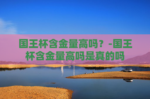 国王杯含金量高吗？-国王杯含金量高吗是真的吗