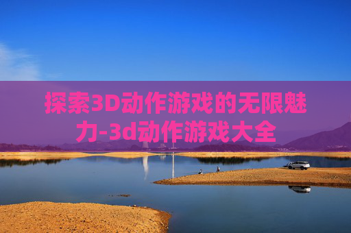 探索3D动作游戏的无限魅力-3d动作游戏大全