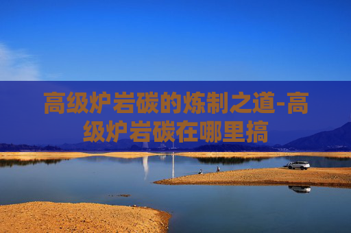 高级炉岩碳的炼制之道-高级炉岩碳在哪里搞