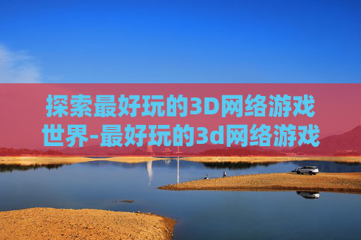 探索最好玩的3D网络游戏世界-最好玩的3d网络游戏排名