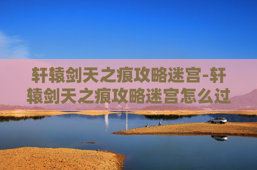 轩辕剑天之痕攻略迷宫-轩辕剑天之痕攻略迷宫怎么过