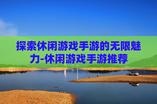 探索休闲游戏手游的无限魅力-休闲游戏手游推荐
