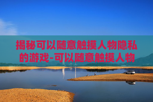 揭秘可以随意触摸人物隐私的游戏-可以随意触摸人物隐私的游戏有哪些软件